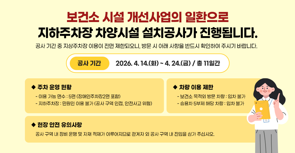 보건소 시설 개선사업의 일환으로 지하주차장 차양시설 설치공사가 진행됩니다.
공사 기간 중 지상주차장 이용이 전면 제한되오니, 방문 시 아래 사항을 반드시 확인하여 주시기 바랍니다.

◆공사 기간 : 2026. 4. 14.(화) ~ 4. 24.(금) / 총 11일간
◆주차 운영 현황
　- 이용 가능 면수 : 5면 (장애인주차장2면 포함)
　- 지하주차장 : 민원인 이용 불가 (공사 구역 인접, 안전사고 위험)
◆차량 이용 제한
　- 보건소 목적외 방문 차량: 입차 불가
　- 승용차 5부제 해당 차량 : 입차 불가
◆현장 안전 유의사항
　공사 구역 내 장비 운행 및 자재 적재가 이루어지므로
　관계자 외 공사 구역 내 진입을 삼가 주십시오.