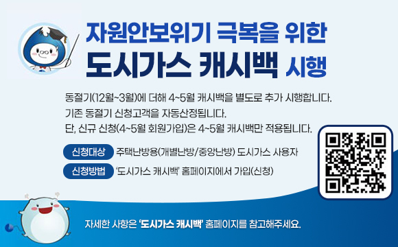 자원안보위기 극복을 위한 도시가스 캐시백 시행
동절기(12월~3월)에 더해 4~5월 캐시백을 별도로 추가 시행합니다.
기존 동절기 신청고객을 자동산정됩니다.
단, 신규 신청(4~5월 회원가입)은 4~5월 캐시백만 적용됩니다.

  ￭ 신청대상 : 주택난방용(개별난방/중앙난방) 도시가스 사용자
  ￭ 신청방법 : ‘도시가스 캐시백’ 홈페이지에서 가입(신청)
자세한 사항은 '도시가스 캐시백' 홈페이지를 참고해주세요.
QR(url:https://k-gascashback.or.kr/ko/)