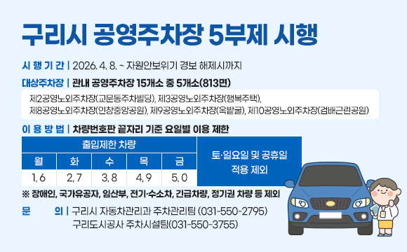 구리시 공영주차장 5부제 시행
○ 시행기간 : 2026. 4. 8. ~ 자원안보위기 경보 해제시까지
○ 대상주차장 : 관내 공영주차장 15개소 중 5개소(813면)
- 제2공영노외주차장(교문동주차빌딩), 제3공영노외주차장(행복주택), 
제8공영노외주차장(인창중앙공원), 제9공영노외주차장(옥밭굴), 제10공영노외주차장(검배근린공원)
○ 이용방법 : 차량번호판 끝자리 기준 요일별 이용 제한
출입제한 차량
월 1,6 / 화 2,7 / 수 3,8 / 목 4,9 / 금 5,0
-토‧일요일 및 공휴일 적용 제외
 ※ 장애인, 국가유공자, 임산부, 전기·수소차, 긴급차량, 정기권 차량 등 제외
○ 문   의 : 구리시 자동차관리과 주차관리팀 (031-550-2795)
             구리도시공사 주차시설팀(031-550-3755)