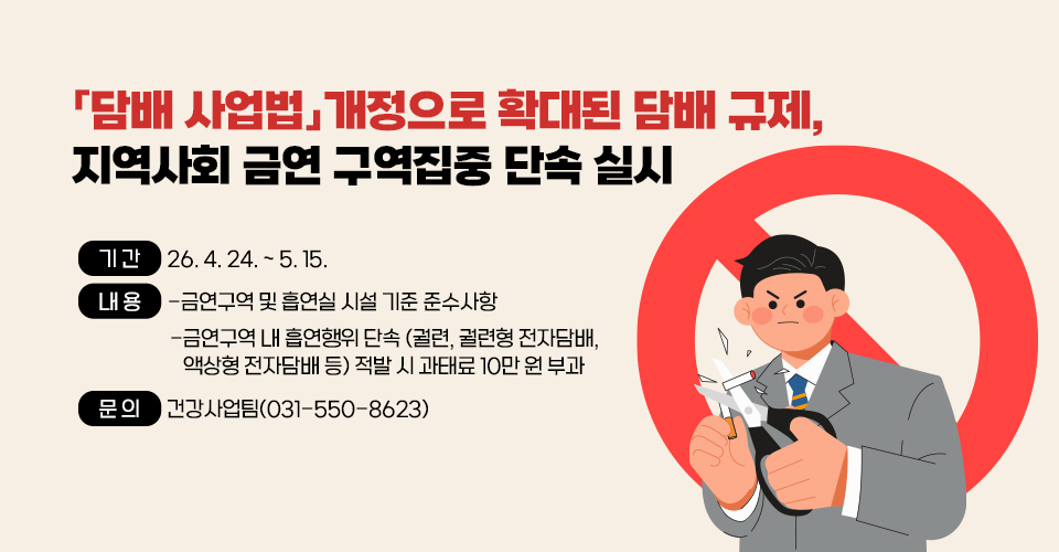 담배 사업법」개정으로 확대된 담배 규제,
지역사회 금연 구역 집중 단속 실시
- 기간 : 26. 4. 24. ~ 5. 15.
  - 내용 : -금연구역 및 흡연실 시설 기준 준수사항
          -금연구역 내 흡연행위 단속
           (궐련, 궐련형 전자담배, 액상형 전자담배 등) 
           적발 시 과태료 10만 원 부과
  - 문의 : 건강사업팀(031-550-8623)