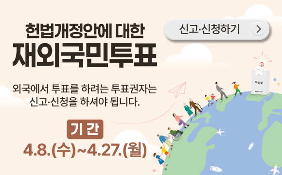 헌법개정안에 대한 재외국민투표
외국에서 투표를 하려는 투표권자는 신고신청을 하셔야 됩니다.
기간 : 4.8.(수) ~ 4.27.(월)
신고신청하기