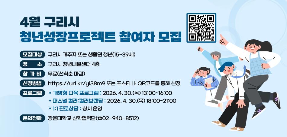 4월 구리시 청년성장프로젝트 참여자 모집
 ○ 모집대상 : 구리시 거주자 또는 생활권 청년(15~39세)
 ○ 장    소 : 구리시 청년내일센터 4층 
 ○ 참 가 비 : 무료(선착순 마감)
 ○ 신청방법 : https://url.kr/yi38m9 또는 포스터 내 QR코드를 통해 신청
 ○ 프로그램 
  - 개방형 다육 프로그램 : 2026. 4. 30.(목) 13:00~16:00
  - 퍼스널 컬러:컬러브랜딩 : 2026. 4. 30.(목) 18:00~21:00
  - 1:1 진로상담 : 상시 운영
 ○ 문의전화 : 광운대학교 산학협력단(☎02-940-8512)
/QR코드(https://url.kr/yi38m9 )