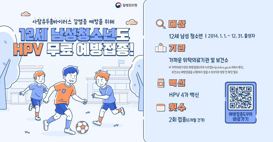 사람유두종바이러즈 감염증 예방을 위해
12세 남성청소년도 HPV 무료 예방접종!
/대상: 12세 남성 청소년(2014.1.1.~12.31.출생자)
/기관: 가까운 위탁의료기관 및 보건소 ※위탁의료기관은 예방접종도우미 누리집(nip.kdco.go.kr)에서 확인, 보건소는 예방접종을 시행하지 않을 수 있으므로 방문 전 확인 필요
/백신: HPV 4가 백신
/횟수: 2회 접종(6개월 간격)
/예방접종도우미 바로가기QR코드((nip.kdco.go.kr