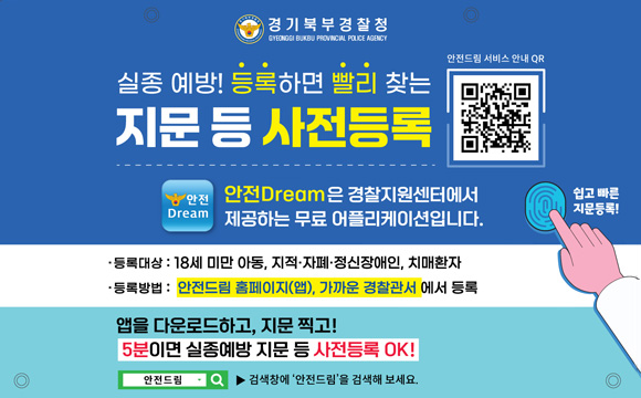 경기북부경찰청

실종 예방! 등록하면 빨리 찾는 지문 등 사전등록
안전드림 서비스 안내 QR(http://m.safe182.go.kr/mob/com/mobile.do)
안전Dream은 경찰지원센터에서 제공하는 무료 어플리케이션입니다.
쉽고 빠른 지문등록!

등록대상 : 18세 미만 아동, 지적·자폐·정신장애인, 치매환자
등록방법 : 안전드림 홈페이지(앱) 가까운 경찰관서에서 등록

앱을 다운로드하고, 지문 찍고!
5분이면 실종예방 지문 등 사전등록 OK!

안전드림 ▶ 검색창에 '안전드림'을 검색해보세요.


5월 1일(금) 9시부터 5월 31일(일) 까지 (5. 1. 09:00 ~ 5. 31. 23:59)