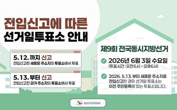 5.12.까지 신고
전입신고한 새로운 주소지의 투표소에서 투표

5.13.부터 신고
전입신고전 과거 주소지의 투표소에서 투표

제9회 전국동시지방선거
- 2026년 6월 3일
(투표시간 : 오전 6시 ~ 오후 6시)
- 2026. 5. 13.부터 새로운 주소지로 전입신고한 경우 선거일 투표소는 이전 주민등록에 있는 투표소입니다.

중앙선거관리위원회