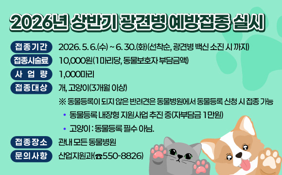 ○ 접종기간 : 2026. 5. 6.(수) ~ 6. 30.(화)(선착순, 광견병 백신 소진 시 까지)
○ 접종시술료 : 10,000원(1마리당, 동물보호자 부담금액)
○ 사 업 량 : 1,000마리
○ 접종대상 : 개, 고양이(3개월 이상)
   ※ 동물등록이 되지 않은 반려견은 동물병원에서 동물등록 신청 시 접종 가능
      - 동물등록 내장형 지원사업 추진 중(자부담금 1만원)   
      - 고양이 : 동물등록 필수 아님.
○ 접종장소 : 관내 모든 동물병원
○ 문의사항 : 산업지원과(☎550-8826)
