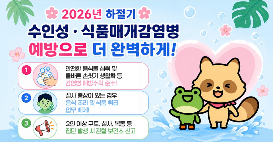 1. 안전한 음식물 섭취 및 올바른 손씻기 생활화 등 감염병 예방수칙 준수!
2. 설사 증상이 있는 경우 음식 조리 및 식품 취급 업무 배제!
3. 2인 이상 구토, 설사, 복통 등 집단 발생 시 관할 보건소 신고
