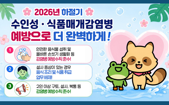 1. 안전한 음식물 섭취 및 올바른 손씻기 생활화 등 감염병 예방수칙 준수!
2. 설사 증상이 있는 경우 음식 조리 및 식품 취급 업무 배제!
3. 2인 이상 구토, 설사, 복통 등 집단 발생 시 관할 보건소 신고