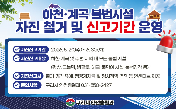 하천·계곡 내 불법시설 자진 철거 및 신고기간 운영
▶ 자진신고기간 : 2026. 5. 20.(수) ~ 6. 30.(화)
▶ 자진신고대상 : 하천·계곡 및 주변 지역 내 모든 불법 시설
(평상, 그늘막, 방갈로, 데크, 물막이 시설, 불법경작 등)
▶ 자진신고시 : 철거 기간 유예, 행정제재금 및 형사책임 면책 등
인센티브 제공
▶ 문의사항 : 구리시 안전총괄과 031-550-2427
구리시 안전총괄과