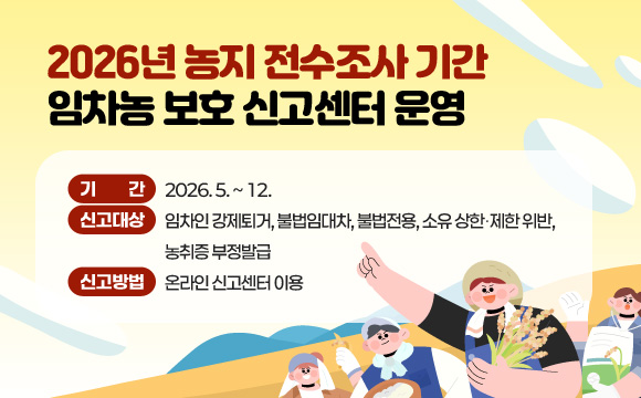 2026년 농지 전수조사 기간 임차농 보호 신고센터 운영
기 간 : 2026. 5. ~ 12.
신고대상 : 임차인 강제퇴거, 불법임대차, 불법전용, 소유 상한‧제한 위반, 농취증 부정발급
신고방법 : 온라인 신고센터 이용