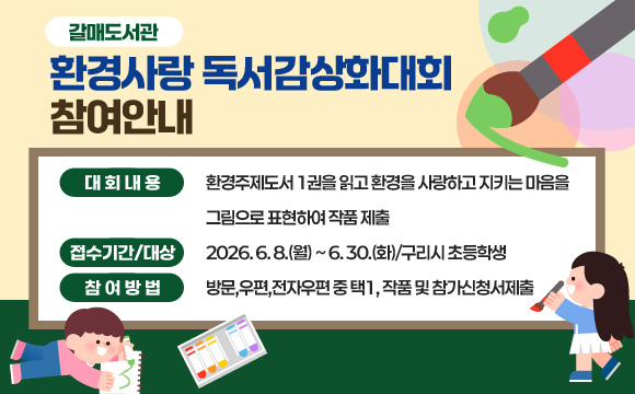 갈매도서관
환경사랑 독서감상화대회 참여안내
· 대회내용 : 환경주제도서 1권을 읽고 환경을 사랑하고 지키는 마음을
그림으로 표현하여 작품 제출
· 접수기간/대상 : 2026. 6. 8.(월) ~ 6. 30.(화)/구리시 초등학생
· 참여방법 : 방문,우편,전자우편 중 택1, 작품 및 참가신청서제출