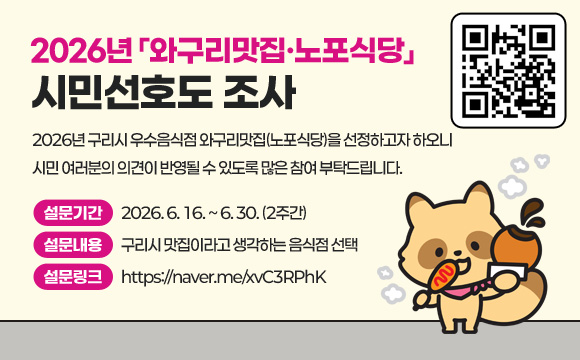 2026년「와구리맛집·노포식당」시민선호도 조사
(QR코드 이미지 링크 : https://naver.me/xvC3RPhK)
2026년 구리시 우수음식점 와구리맛집(노포식당)을 선정하고자 하오니
시민 여러분의 의견이 반영될 수 있도록 많은 참여 부탁드립니다.
- 설문기간 : 2026. 6. 16. ~ 6. 30. (2주간)
- 설문내용 : 구리시 맛집이라고 생각하는 음식점 선택
- 설문링크 : https://naver.me/xvC3RPhK