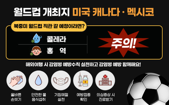 월드컵 개최지 미국 캐나다·멕시코
북중미 월드컵 직관 갈 예정이라면?
콜레라, 홍역 주의!
해외여행 시 감염병 예방수칙 실천하고 감염병 예방 함께해요!
올바른 손씻기, 안전한 물 음식섭취, 기침예절 실천, 예방접종 확인, 의심증상 시 진료받기