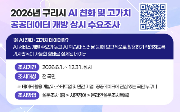 2026년 구리시 AI 친화 및 고가치 공공데이터 개방 상시 수요조사
(QR코드이미지 링크 : https:/www.guri.go.kr/www/selectQestnarList.do?key=184)
※ AI 친화·고가치 데이터란?
AI 서비스 개발 수요가 높고 AI 학습(머신러닝 등)에 보편적으로 활용하기 적합하도록 기계판독이 가능한 형태로 정제된 데이터
○ 조사기간 : 2026.6.1. ~ 12.31. 상시
○ 조사대상 : 전 국민
☞ 데이터 활용 개발자, 스타트업 및 민간 기업, 공공데이터에 관심 있는 국민 누구나
○ 조사방법 : 설문조사 (홈 > 시민참여 > 온라인설문조사목록)