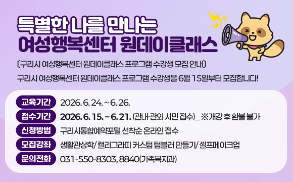 특별한 나를 만나는 여성행복센터 원데이클래스
〔구리시 여성행복센터 원데이클래스 프로그램 수강생 모집 안내〕
구리시 여성행복센터 원데이클래스 프로그램 수강생을 6월 15일부터 모집합니다!
○ 교육기간 : 2026. 6. 24. ~ 6. 26.
○ 접수기간 : 2026. 6. 15. ~ 6. 21. (관내·관외 시민 접수)_ ※개강 후 환불 불가
○ 신청방법 : 구리시통합예약포털 선착순 온라인 접수
○ 모집강좌 : 생활관상학/ 캘리그라피 커스텀 텀블러 만들기/ 셀프메이크업
○ 문의전화 : 031-550-8303, 8840(가족복지과)