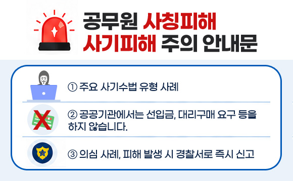 공무원 사칭피해 사기피해 주의 안내문
① 주요 사기수법 유형 사례
② 공공기관에서는 선입금, 대리구매 요구 등을 하지 않습니다.
③ 의심 사례, 피해 발생 시 경찰서로 즉시 신고