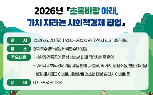2026년 「초록바람 아래, 가치 자라는 사회적경제 팝업」
○ 일 시 : 2026. 6. 20.(토) 14:00~20:00 ※ 우천 시 6. 21.(일) 개최
○ 장 소 : 장자호수생태공원 바닥분수대 일원
○ 주요내용
- 친환경·전통공예 중심 청소년 미래 직업체험존 운영
- 구리시 사회적경제기업 제품 판매 (계절꽃, 먹거리, 생활소품, 친환경제품)
- 현장 해시태그 이벤트, 체험완료 청소년 대상 슬러시 이벤트 등
○ 문의 : 031-550-2044
