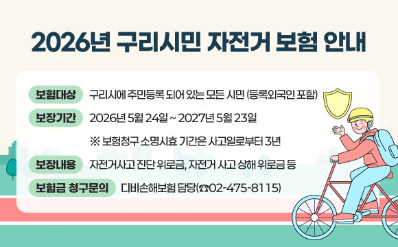 2026년 구리시민 자전거 보험 안내
○ 보험대상 : 구리시에 주민등록 되어 있는 모든 시민 (등록외국인 포함)
○ 보장기간 : 2026년 5월 24일 ~ 2027년 5월 23일
※ 보험청구 소명시효 기간은 사고일로부터 3년
○ 보장내용 : 자전거사고 진단 위로금, 자전거 사고 상해 위로금 등
○ 보험금 청구문의 : 디비손해보험 담당(☎02-475-8115)