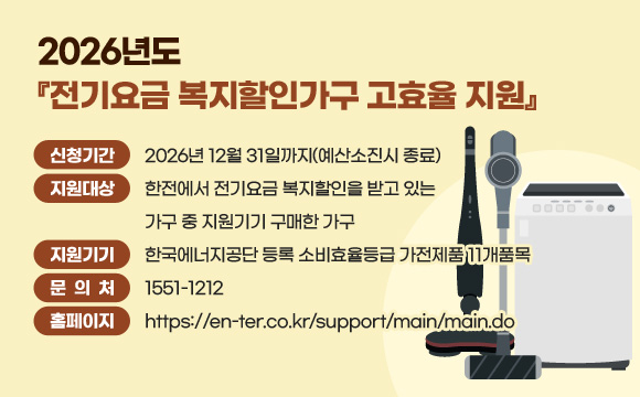 2026년도 『전기요금 복지할인가구 고효율 지원』
신청기간: 2026년 12월 31일까지(예산소진시 종료)
지원대상: 한전에서 전기요금 복지할인을 받고 있는 가구 중 지원기기 구매한 가구
지원기기: 한국에너지공단 등록 소비효율등급 가전제품 11개품목
문 의 처: 1551-1212
홈페이지: https://en-ter.co.kr/support/main/main.do