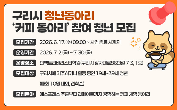 구리시 청년동아리 ‘커피 동아리’ 참여 청년 모집
○ 모집기간 : 2026. 6. 17.(수) 09:00 ~ 사업 종료 시까지
○ 운영기간 : 2026. 7. 2.(목) ~ 7. 30.(목)
○ 운영장소 : 빈팩토리바리스타학원(구리시 장자대로86번길 7-3, 1층)
○ 모집대상 : 구리시에 거주하거나 활동 중인 19세~39세 청년(매회 10명 내외, 선착순)
○ 모집분야 : 에스프레소 추출부터 라떼아트까지 경험하는 커피 체험 동아리