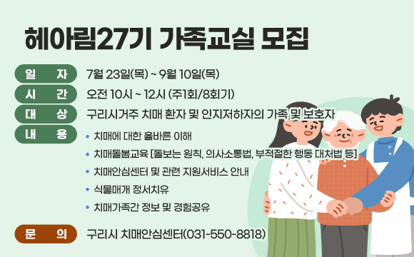 헤아림27기 가족교실 모집
□ 일 자 : 7월 23일(목) ~ 9월 10일(목)
□ 시 간 : 오전 10시 ~ 12시 (주1회/8회기)
□ 대 상 : 구리시거주 치매 환자 및 인지저하자의 가족 및 보호자
□ 내 용
 - 치매에 대한 올바른 이해
 - 치매돌봄교육 [돌보는 원칙, 의사소통법, 부적절한 행동 대처법 등]
 - 치매안심센터 및 관련 지원서비스 안내
 - 식물매개 정서치유
 - 치매가족간 정보 및 경험공유
□ 문의 : 구리시 치매안심센터(031-550-8818)