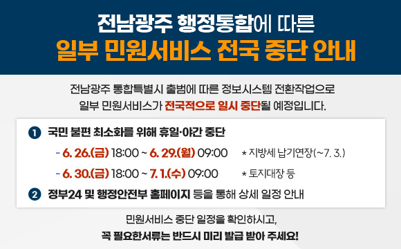 전남광주 행정통합에 따른 일부 민원서비스 전국 중단 안내

전남광주 통합특별시 출범에 따른 정보시스템 전환작업으로 일부 민원서비스가 전국적으로 일시 중단될 예정입니다.

1. 국민 불편 최소화를 위해 휴일·야간 중단
- 6.26.(금) 18:00 ~ 6.29.(월) 09:00 * 지방세 납기연장(~7. 3.)
- 6.30.(화) 18:00 ~ 7.1.(수) 09:00   * 토지대장 등 
2. 정부24 및 행정안전부 홈페이지 등을 통해 상세 일정 안내

민원서비스 중단 일정을 확인하시고,
꼭 필요한서류는 반드시 미리 발급 받아 주세요!