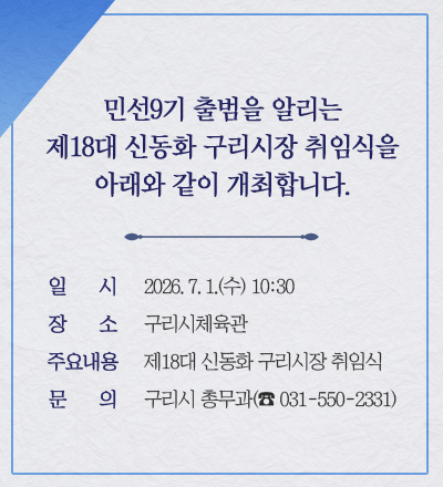 민선9기 출범을 알리는 제18대 신동화 구리시장 취임식을 아래와 같이
개최합니다.
 
○ 일    시 : 2026. 7. 1.(수) 10:30
○ 장    소 : 구리시체육관
○ 주요내용 : 제18대 신동화 구리시장 취임식
○ 문    의 : 구리시 총무과(☎ 031-550-2331)