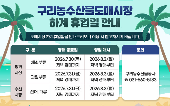 구리농수산물도매시장 하계 휴업일 안내
도매시장 하계휴업일을 안내드리오니 이용 시 참고하시기 바랍니다.


구  분
경매 종료일
영업 개시
청과시장
채소부류
2026.7.30.(목) 
저녁 경매까지
2026.7.31.(금) 
저녁 경매까지
과일부류
2026.7.31.(금) 
저녁 경매까지

2026.8.2.(일) 
저녁 경매부터
수산시장
선어, 패류
2026.8.3.(월) 
저녁 경매부터
2026.8.3.(월)
저녁 경매부터

문의 : 구리농수산물공사 ☎031-560-5183