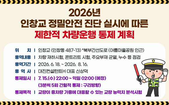 2026년 인창교 정밀안전 진단 실시에 따른 제한적 차량운행 통제 계획
◌ 위 치 : 인창교 (인창동 487-13) *북부간선도로 (아름마을공원 인근)
○ 용역내용 : 차량 재하시험, 콘트리트 시험, 주요부재 균열, 누수 등 점검
○ 용역기간 : 2026. 6. 18. ~ 2026. 8. 16.
○ 용 역 사 : 대진컨설턴트㈜ 대표 신상덕
○ 통제일시 : 7. 15.(수) 22:00 ~ 익일 02:00 (예정)
(3분씩 5회 간헐적 통제 : 구리방향)
○ 통제목적 : 교량이 중차량 가중에 대응할 수 있는 교량 능력치 분석시험