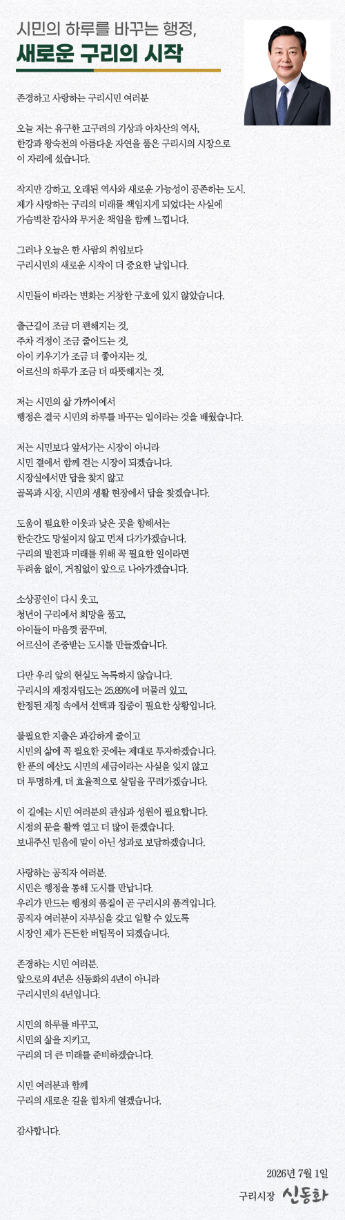 시민의 하루를 바꾸는 행정, 새로운 구리의 시작
존경하고 사랑하는 구리시민 여러분
오늘 저는 유구한 고구려의 기상과 아차산의 역사,
한강과 왕숙천의 아름다운 자연을 품은 구리시의 시장으로
이 자리에 섰습니다.
작지만 강하고, 오래된 역사와 새로운 가능성이 공존하는 도시.
제가 사랑하는 구리의 미래를 책임지게 되었다는 사실에
가슴벅찬 감사와 무거운 책임을 함께 느낍니다.
그러나 오늘은 한 사람의 취임보다
구리시민의 새로운 시작이 더 중요한 날입니다.
시민들이 바라는 변화는 거창한 구호에 있지 않았습니다.
출근길이 조금 더 편해지는 것,
주차 걱정이 조금 줄어드는 것,
아이 키우기가 조금 더 좋아지는 것,
어르신의 하루가 조금 더 따뜻해지는 것.
저는 시민의 삶 가까이에서