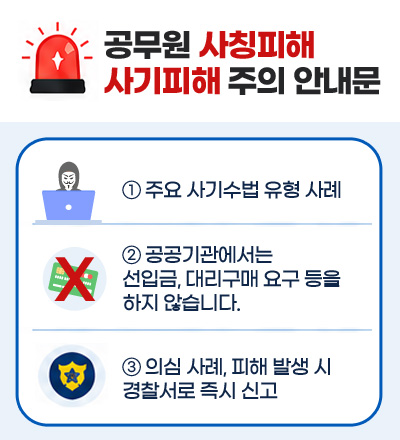공무원 사칭피해 사기피해 주의 안내문
① 주요 사기수법 유형 사례
② 공공기관에서는 선입금, 대리구매 요구 등을 하지 않습니다.
③ 의심 사례, 피해 발생 시 경찰서로 즉시 신고