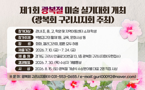 제1회 광복절 미술 실기대회 개최 (광복회 구리시지회 주최)
참가대상 : 관내 초, 중, 고, 학원 및 지역아동센터 소재 학생
참가주제 : 백범김구의 활제1동, 교육, 문화사상 등
장 르 : 회화, 캘리그라피, 웹툰 모두 허용
제출기간 : 2026. 7. 10. (금) ~ 7. 24. (금)
제 출 처 : 경기도 구리시 안골로30번길 13, 1층 광복회 구리시지회(우편접수)
결과발표 : 2026. 7. 30. (목) 수상자 개별통보
시 상 : 2026. 8. 15. (토) 광복절 기념식 수상분야별 대표 2명 직접 시상
※ 문 의 : 광복회 구리시지회(☎ 031-553-0655 / e-mail: guri00092@naver.com)