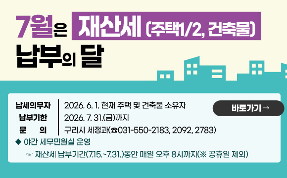 7월은 재산세(주택1/2, 건축물) 납부의 달
납세의무자 : 2026. 6. 1. 현재 주택 및 건축물 소유자 
납부기한 : 2026. 7. 31.(금)까지
문    의 : 구리시 세정과(☎031-550-2183, 2092, 2783)
◆ 야간 세무민원실 운영
  ☞ 재산세 납부기간(7.15.~7.31.)동안 매일 오후 8시까지(※ 공휴일 제외) 

바로가기