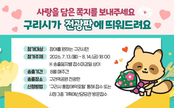 사랑을 담은 쪽지를 보내주세요
구리시가 전광판에 띄워드려요

참여대상 : 참여를 원하는 구리시민
접수기간 : 2026. 7. 13.(월) ~ 8. 14.(금) 18:00  ※ 송출일자별 접수마감일 상이
송출기간 : 8월 매주간
송출장소 : 구리역공원 전광판
신청방법 : ‘구리시 통합예약포털’ 통해 접수 또는 구리시청 3층 기획예산담당관 방문접수