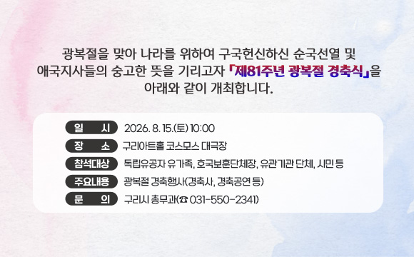 광복절을 맞아 나라를 위하여 구국헌신하신 순국선열 및 애국지사들의 숭고한 뜻을 기리고자 「제81주년 광복절 경축식」을 아래와 같이 개최합니다.
○ 일 시 : 2026. 8. 15.(토) 10:00
○ 장 소 : 구리아트홀 코스모스 대극장
❍ 참석대상 : 독립유공자 유가족, 호국보훈단체장, 유관기관 단체, 시민 등
❍ 주요내용 : 광복절 경축행사(경축사, 경축공연 등)
○ 문 의 : 구리시 총무과(☎ 031-550-2341)