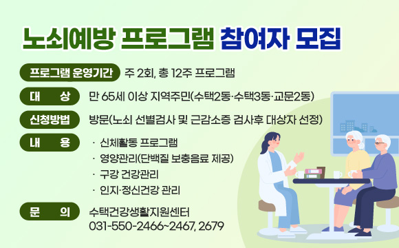 노쇠예방 프로그램 참여자 모집

- 프로그램 운영기간 : 주 2회, 총 12주 프로그램
- 대상 : 만 65세 이상 지역주민(수택2동·수택3동·교문2동)
- 신청방법 : 방문(노쇠 선별검사 및 근감소증 검사후 대상자 선정)
- 내용
  ·신체활동 프로그램
  ·영양관리(단백질 보충음료 제공)
  ·구강 건강관리
  ·인지·정신건강 관리
- 문의 : 수택건강생활지원센터 031-550-2466~2467, 2679