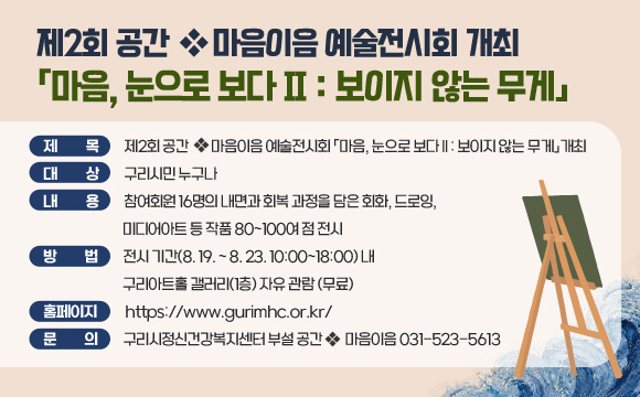 제2회 공간마음이음 예술전시회 개최
「마음, 눈으로 보다 II : 보이지 않는 무게」

제    목: 제2회 공간마음이음 예술전시회 
대    상: 구리시민 누구나
내    용: 참여회원 16명의 내면과 회복 과정을 담은 회화, 드로잉, 미디어아트 등 작품 80~100여 점 전시
방    법: 전시 기간(8. 19. ~ 8. 23. 10:00~18:00) 내 구리아트홀 갤러리(1층) 자유 관람 (무료)
홈페이지: https://www.gurimhc.or.kr/
문    의: 구리시정신건강복지센터 부설 공간마음이음 031-523-5613
