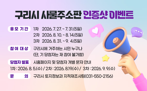 구리시 사물주소판 인증샷 이벤트

❍ 응모기간 : 1차 2026. 7. 27. ~ 7. 31.(5일)  
             2차 2026. 8. 10. ~ 8. 14.(5일)  
             3차 2026. 8. 31. ~ 9.  4.(5일) 
❍ 참여대상 : 구리시에 거주하는 시민 누구나(단, 기 당첨자는 재 참여 불가함)
❍ 당첨자 발표 : 시홈페이지 및 당첨자 개별 문자 안내
   1차 : 2026. 8. 5.(수) / 2차 : 2026. 8.19.(수) /  3차 : 2026. 9. 9.(수)
❍ 이벤트 경품 : 도로명주소 홍보용 3단 암막 양우산 1개 
  - 문    의 : 구리시청 토지정보과(031-550-2156)