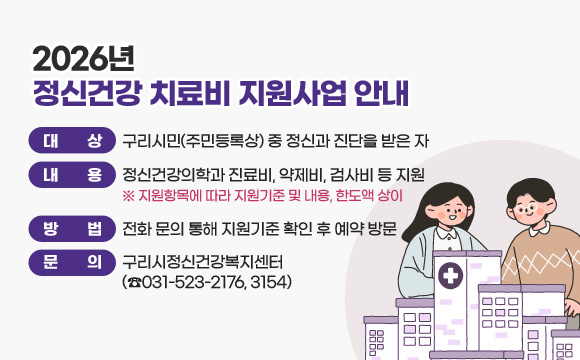 2026년 정신건강 치료비 지원사업 안내
○ 대 상: 구리시민(주민등록상) 중 정신과 진단을 받은 자
○ 내 용: 정신건강의학과 진료비, 약제비, 검사비 등 지원
※ 지원항목에 따라 지원기준 및 내용, 한도액 상이
○ 방 법: 전화 문의 통해 지원기준 확인 후 예약 방문
○ 문 의: 구리시정신건강복지센터 (☎031-523-2176, 3154)