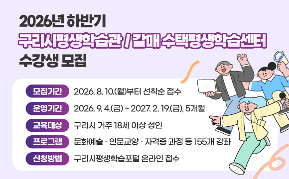 2026년 하반기 구리시평생학습관 / 갈매ㆍ수택평생학습센터 수강생 모집
○ 모집기간 : 2026. 8. 10.(월)부터 선착순 접수
○ 운영기간 : 2026. 9. 4.(금) ~ 2027. 2. 19.(금), 5개월
○ 교육대상 : 구리시 거주 18세 이상 성인
○ 프로그램 : 문화예술․인문교양․자격증 과정 등 155개 강좌
○ 신청방법 : 구리시평생학습포털 온라인 접수
