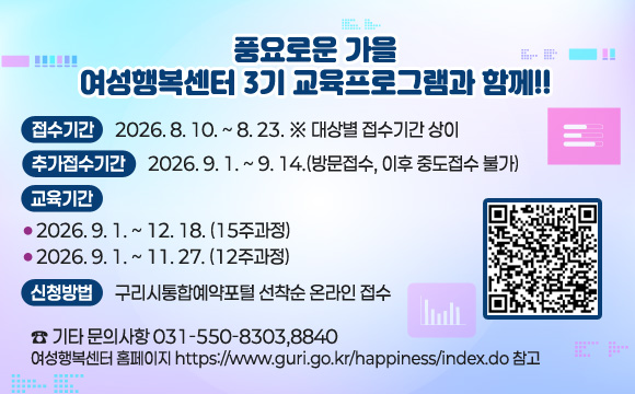 풍요로운 가을, 여성행복센터 3기 교육프로그램과 함께!!
접수기간: 2026. 8. 10. ~ 8. 23. ※ 대상별 접수기간 상이
추가접수기간: 2026. 9. 1. ~ 9. 14.(방문접수, 이후 중도접수 불가)
교육기간
- 2026. 9. 1. ~ 12. 18. (15주과정)
- 2026. 9. 1. ~ 11. 27. (12주과정)
신청방법 : 구리시통합예약포털 선착순 온라인 접수
☎ 기타 문의사항 031-550-8303,8840
여성행복센터 홈페이지 https://www.guri.go.kr/happiness/index.do 참고
QR코드 : https://www.guri.go.kr/reserve/selectGuriUserCourseList.do?key=3868&searchEduInstSe=INSTSE06