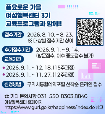풍요로운 가을, 여성행복센터 3기 교육프로그램과 함께!!
접수기간: 2026. 8. 10. ~ 8. 23. ※ 대상별 접수기간 상이
추가접수기간: 2026. 9. 1. ~ 9. 14.(방문접수, 이후 중도접수 불가)
교육기간 
   - 2026. 9. 1. ~ 12. 18. (15주과정)
   - 2026. 9. 1. ~ 11. 27. (12주과정)
신청방법 : 구리시통합예약포털 선착순 온라인 접수
☎ 기타 문의사항 031-550-8303,8840
여성행복센터 홈페이지 https://www.guri.go.kr/happiness/index.do 참고
QR코드 : https://www.guri.go.kr/reserve/selectGuriUserCourseList.do?key=3868&searchEduInstSe=INSTSE06