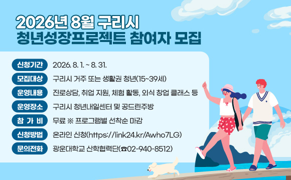 2026년 8월 구리시 청년성장프로젝트 참여자 모집
○ 신청기간 : 2026. 8. 1. ~ 8. 31.
○ 모집대상 : 구리시 거주 또는 생활권 청년(15~39세)
○ 운영내용 : 진로상담, 취업 지원, 체험 활동, 외식 창업 클래스 등
○ 운영장소 : 구리시 청년내일센터 및 공드린주방
○ 참 가 비 : 무료 ※ 프로그램별 선착순 마감
○ 신청방법 : 온라인 신청(https://link24.kr/Awho7LG)
○ 문의전화 : 광운대학교 산학협력단(☎02-940-8512)