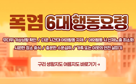 폭염 6대 행동요령
무더위 기상상황 확인 / 더운 시간대 야외활동 자제 / 야외활동 시 신체노출 최소화
시원한 장소 휴식 / 충분한 수분섭취 / 가족 또는 이웃의 안전 살피기
구리 생활지도 여름지도 바로가기 →