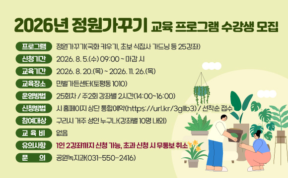 ▶ 2026년 정원가꾸기 교육 프로그램 수강생 모집
❍ 프로그램 : 정원가꾸기(국화 키우기, 초보 식집사 가드닝 등 25강좌)
❍ 신청기간 : 2026. 8. 5.(수) 09:00 ~ 마감 시
❍ 교육기간 : 2026. 8. 20.(목) ~ 2026. 11. 26.(목)
❍ 교육장소 : 민벌가든센터(토평동 1010)
❍ 운영방법 : 25회차 / 주2회 강좌별 2시간(14:00~16:00)
❍ 신청방법 : 시 홈페이지 상단 통합예약(https://url.kr/3gllb3) / 선착순 접수
❍ 참여대상 : 구리시 거주 성인 누구나(강좌별 10명 내외)
❍ 교 육 비 : 없음
❍ 유의사항 : 1인 2강좌까지 신청 가능, 초과 신청 시 무통보 취소
❍ 문 의 : 공원녹지과(031-550-2416)
