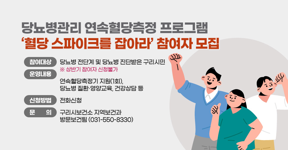 당뇨병관리 연속혈당측정 프로그램
‘혈당 스파이크를 잡아라’ 참여자 모집
○ 참여대상 : 당뇨병 전단계 및 당뇨병 진단받은 구리시민
   ※ 상반기 참여자 신청불가
○ 운영내용 : 연속혈당측정기 지원(1회), 당뇨병 질환·영양교육, 건강상담 등
○ 신청방법 : 전화신청
○ 문    의 : 구리시보건소 지역보건과 방문보건팀(031-550-8330)