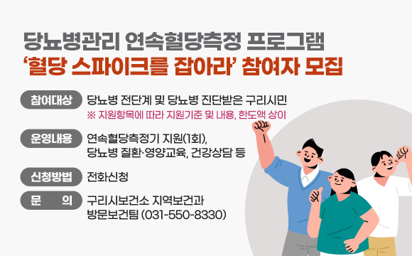 당뇨병관리 연속혈당측정 프로그램
‘혈당 스파이크를 잡아라’ 참여자 모집
○ 참여대상 : 당뇨병 전단계 및 당뇨병 진단받은 구리시민
※ 상반기 참여자 신청불가
○ 운영내용 : 연속혈당측정기 지원(1회), 당뇨병 질환·영양교육, 건강상담 등
○ 신청방법 : 전화신청
○ 문 의 : 구리시보건소 지역보건과 방문보건팀(031-550-8330)