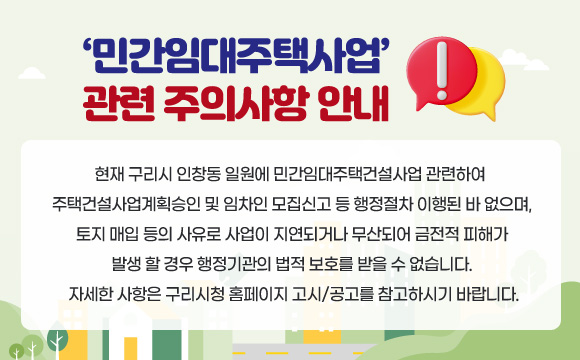 ‘민간임대주택사업’ 관련 주의사항 안내
현재 구리시 인창동 일원에 민간임대주택건설사업 관련하여
주택건설사업계획승인 및 임차인 모집신고 등 행정절차 이행된 바 없으며,
토지 매입 등의 사유로 사업이 지연되거나 무산되어 금전적 피해가
발생 할 경우 행정기관의 법적 보호를 받을 수 없습니다.
자세한 사항은 구리시청 홈페이지 고시/공고를 참고하시기 바랍니다.