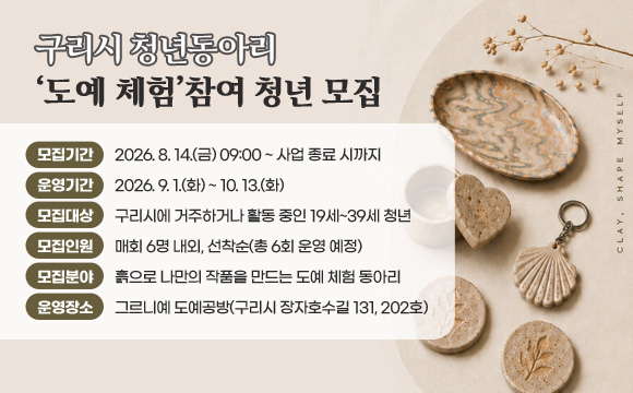 ▶ 구리시 청년동아리 ‘도예 체험’참여 청년 모집
○ 모집기간 : 2026. 8. 14.(금) 09:00 ~ 사업 종료 시까지
○ 운영기간 : 2026. 9. 1.(화) ~ 10. 13.(화)
○ 모집대상 : 구리시에 거주하거나 활동 중인 19세~39세 청년
○ 모집인원 : 매회 6명 내외, 선착순(총 6회 운영 예정)
○ 모집분야 : 흙으로 나만의 작품을 만드는 도예 체험 동아리
○ 운영장소 : 그르니예 도예공방(구리시 장자호수길 131, 202호)