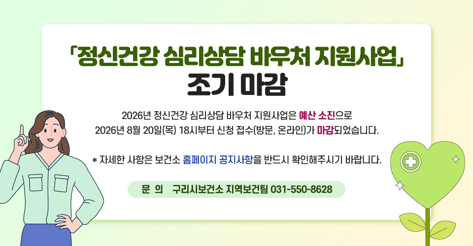 「정신건강 심리상담 바우처 지원사업」조기 마감
2026년 정신건강 심리상담 바우처 지원사업은 예산 소진으로 
2026년 8월 20일(목) 18시부터 신청 접수(방문, 온라인)가 마감되었습니다.
  
  * 자세한 사항은 보건소 홈페이지 공지사항을 반드시 확인해주시기 바랍니다.

문의) 구리시보건소 지역보건팀 031-550-8628
